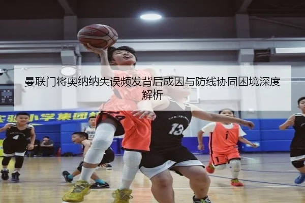 曼联门将奥纳纳失误频发背后成因与防线协同困境深度解析
