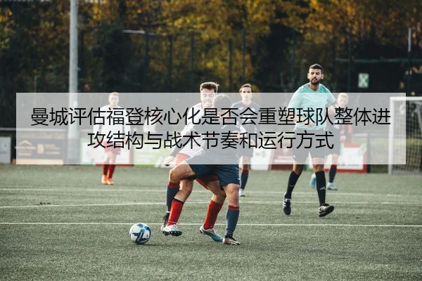 曼城评估福登核心化是否会重塑球队整体进攻结构与战术节奏和运行方式