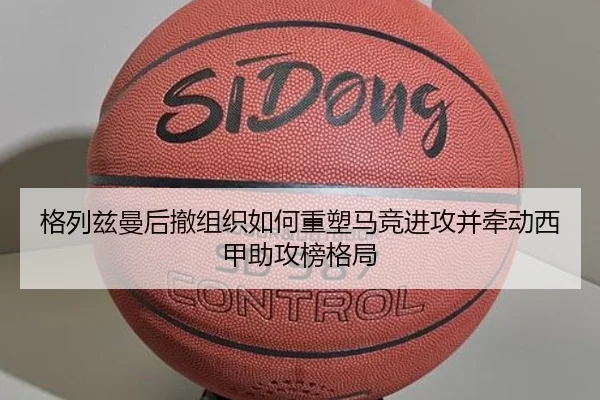格列兹曼后撤组织如何重塑马竞进攻并牵动西甲助攻榜格局