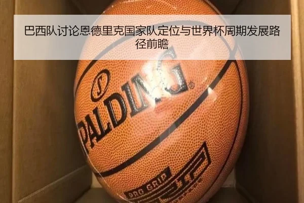 巴西队讨论恩德里克国家队定位与世界杯周期发展路径前瞻