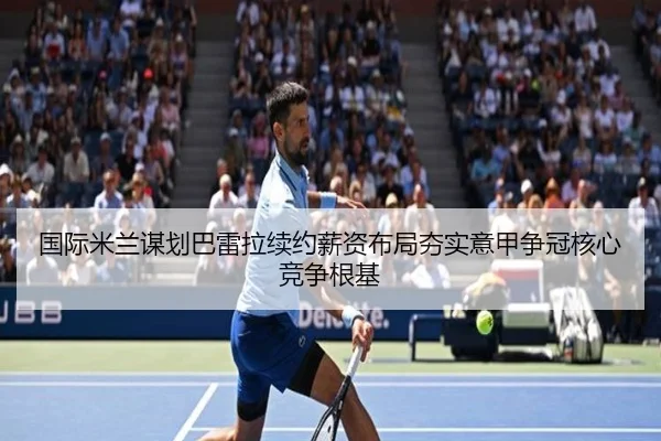 国际米兰谋划巴雷拉续约薪资布局夯实意甲争冠核心竞争根基